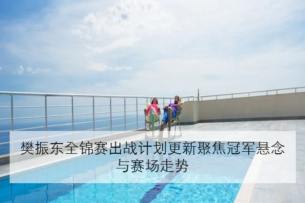 樊振东全锦赛出战计划更新聚焦冠军悬念与赛场走势