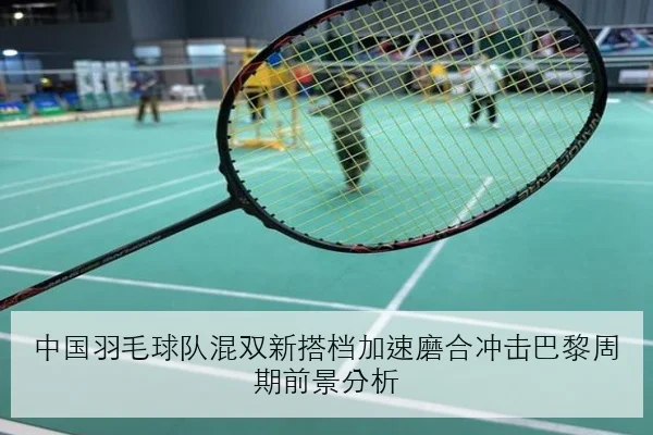 中国羽毛球队混双新搭档加速磨合冲击巴黎周期前景分析