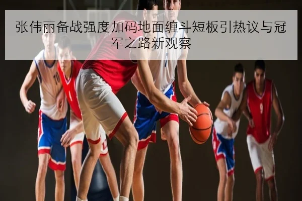 张伟丽备战强度加码地面缠斗短板引热议与冠军之路新观察